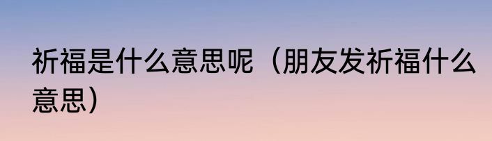 祈福是什么意思呢（朋友发祈福什么意思）