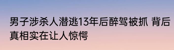 男子涉杀人潜逃13年后醉驾被抓 背后真相实在让人惊愕
