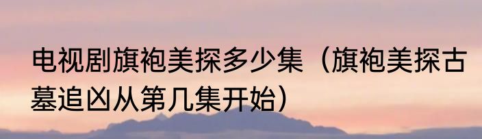 电视剧旗袍美探多少集（旗袍美探古墓追凶从第几集开始）