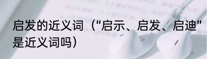 启发的近义词（“启示、启发、启迪”是近义词吗）