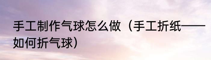 手工制作气球怎么做（手工折纸——如何折气球）