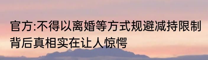 官方:不得以离婚等方式规避减持限制 背后真相实在让人惊愕