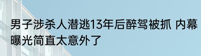 男子涉杀人潜逃13年后醉驾被抓 内幕曝光简直太意外了