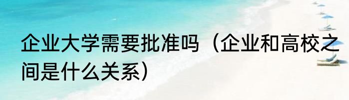 企业大学需要批准吗（企业和高校之间是什么关系）