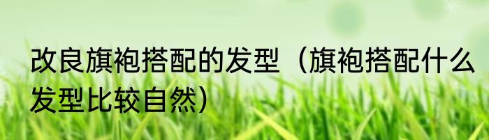 改良旗袍搭配的发型（旗袍搭配什么发型比较自然）