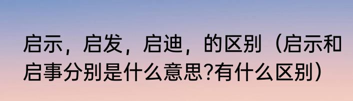 启示，启发，启迪，的区别（启示和启事分别是什么意思?有什么区别）