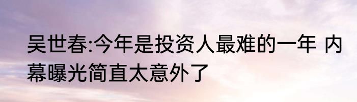 吴世春:今年是投资人最难的一年 内幕曝光简直太意外了