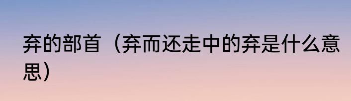 弃的部首（弃而还走中的弃是什么意思）
