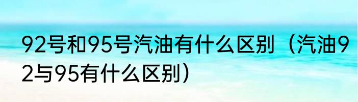 92号和95号汽油有什么区别（汽油92与95有什么区别）