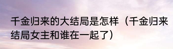 千金归来的大结局是怎样（千金归来结局女主和谁在一起了）