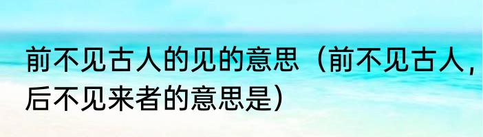 前不见古人的见的意思（前不见古人，后不见来者的意思是）