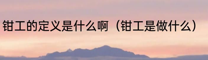 钳工的定义是什么啊（钳工是做什么）
