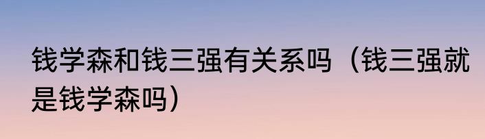 钱学森和钱三强有关系吗（钱三强就是钱学森吗）