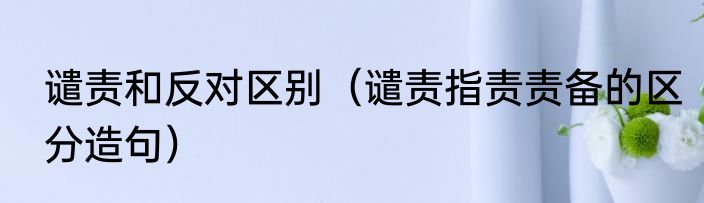 谴责和反对区别（谴责指责责备的区分造句）