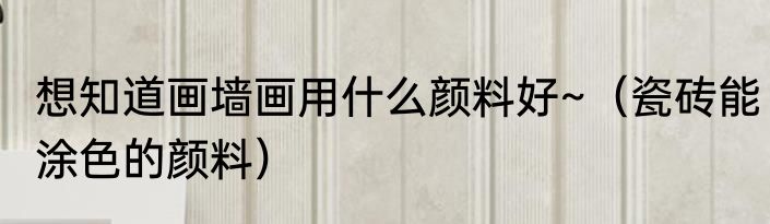 想知道画墙画用什么颜料好~（瓷砖能涂色的颜料）