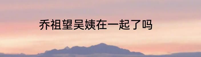 乔祖望吴姨在一起了吗