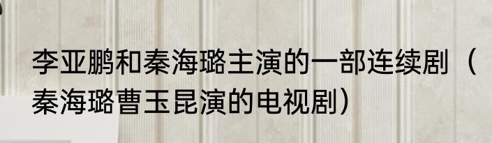 李亚鹏和秦海璐主演的一部连续剧（秦海璐曹玉昆演的电视剧）
