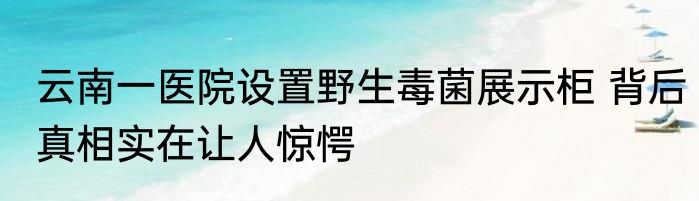 云南一医院设置野生毒菌展示柜 背后真相实在让人惊愕