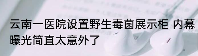云南一医院设置野生毒菌展示柜 内幕曝光简直太意外了
