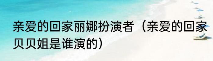 亲爱的回家丽娜扮演者（亲爱的回家贝贝姐是谁演的）