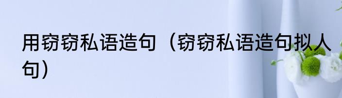 用窃窃私语造句（窃窃私语造句拟人句）