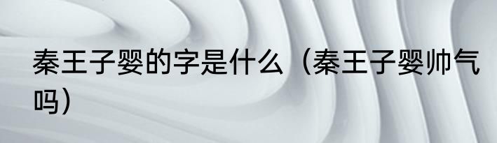 秦王子婴的字是什么（秦王子婴帅气吗）