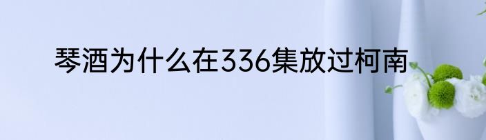 琴酒为什么在336集放过柯南