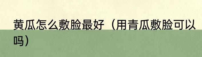 黄瓜怎么敷脸最好（用青瓜敷脸可以吗）