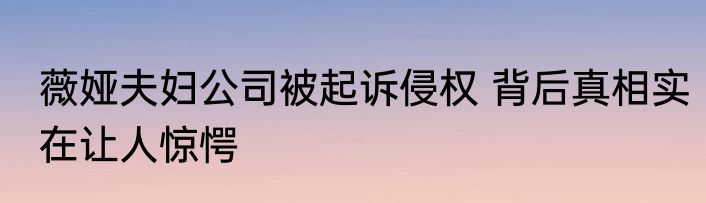薇娅夫妇公司被起诉侵权 背后真相实在让人惊愕