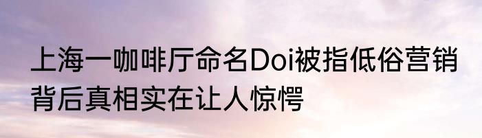 上海一咖啡厅命名Doi被指低俗营销 背后真相实在让人惊愕