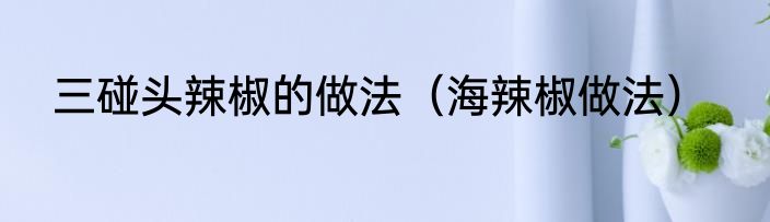 三碰头辣椒的做法（海辣椒做法）