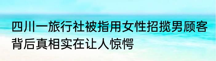 四川一旅行社被指用女性招揽男顾客 背后真相实在让人惊愕