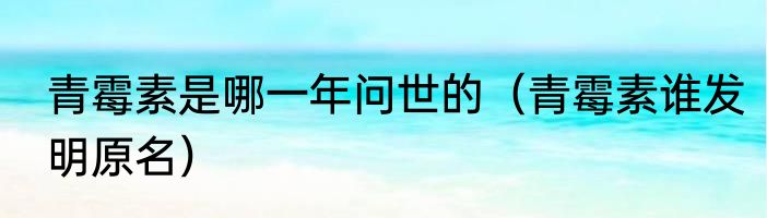 青霉素是哪一年问世的（青霉素谁发明原名）