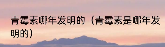 青霉素哪年发明的（青霉素是哪年发明的）