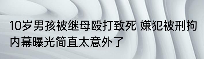 10岁男孩被继母殴打致死 嫌犯被刑拘 内幕曝光简直太意外了