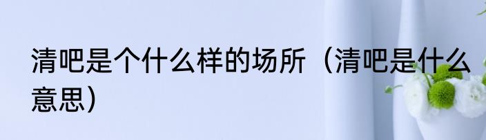 清吧是个什么样的场所（清吧是什么意思）