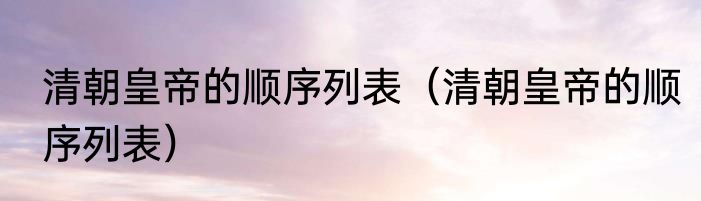 清朝皇帝的顺序列表（清朝皇帝的顺序列表）