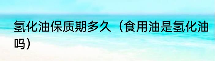 氢化油保质期多久（食用油是氢化油吗）