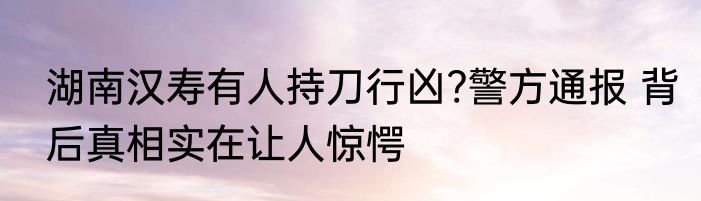 湖南汉寿有人持刀行凶?警方通报 背后真相实在让人惊愕