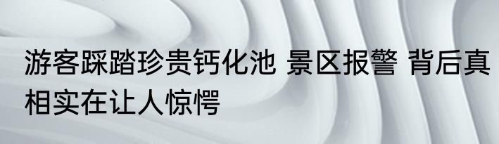 游客踩踏珍贵钙化池 景区报警 背后真相实在让人惊愕
