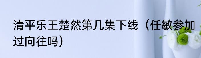 清平乐王楚然第几集下线（任敏参加过向往吗）