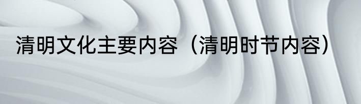 清明文化主要内容（清明时节内容）