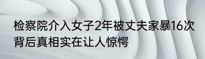 检察院介入女子2年被丈夫家暴16次 背后真相实在让人惊愕