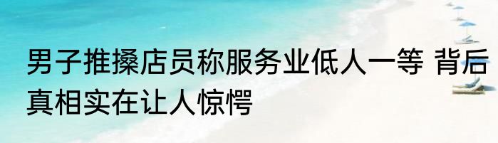 男子推搡店员称服务业低人一等 背后真相实在让人惊愕