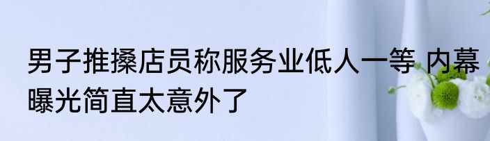 男子推搡店员称服务业低人一等 内幕曝光简直太意外了
