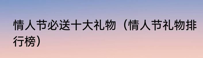 情人节必送十大礼物（情人节礼物排行榜）
