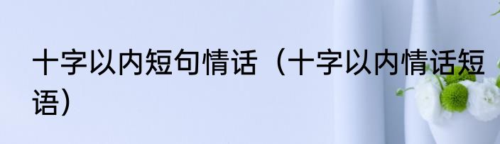 十字以内短句情话（十字以内情话短语）