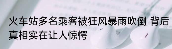 火车站多名乘客被狂风暴雨吹倒 背后真相实在让人惊愕