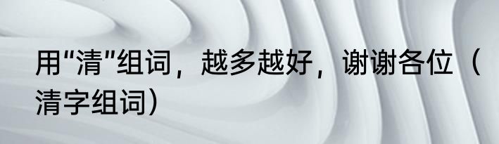 用“清”组词，越多越好，谢谢各位（清字组词）