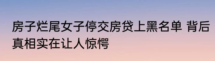 房子烂尾女子停交房贷上黑名单 背后真相实在让人惊愕